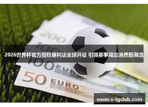 2026世界杯官方授权便利店全球开设 引领赛事周边消费新潮流