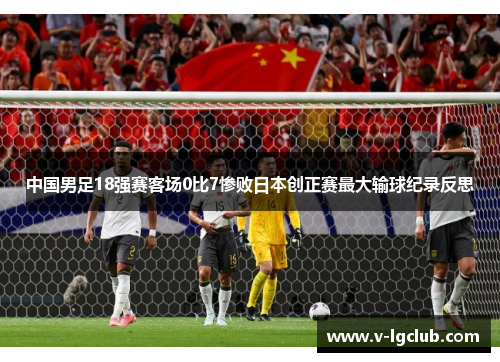 中国男足18强赛客场0比7惨败日本创正赛最大输球纪录反思