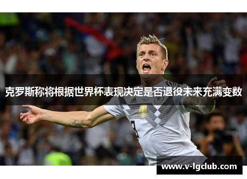 克罗斯称将根据世界杯表现决定是否退役未来充满变数