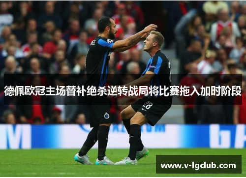 德佩欧冠主场替补绝杀逆转战局将比赛拖入加时阶段 德佩欧冠主场替补绝杀逆转战局将比赛拖入加时阶段