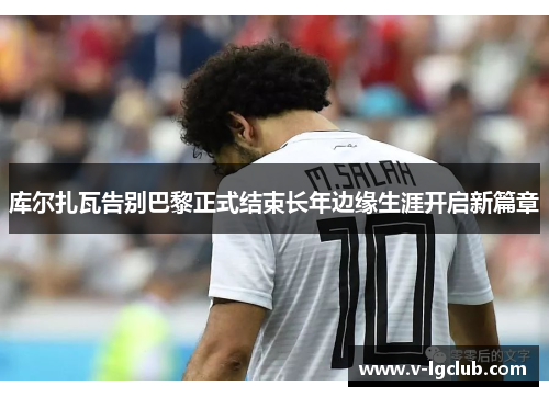 库尔扎瓦告别巴黎正式结束长年边缘生涯开启新篇章 库尔扎瓦告别巴黎正式结束长年边缘生涯开启新篇章