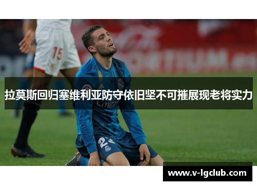拉莫斯回归塞维利亚防守依旧坚不可摧展现老将实力 拉莫斯回归塞维利亚防守依旧坚不可摧展现老将实力