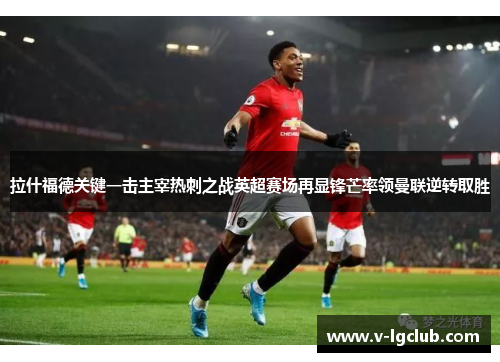 拉什福德关键一击主宰热刺之战英超赛场再显锋芒率领曼联逆转取胜