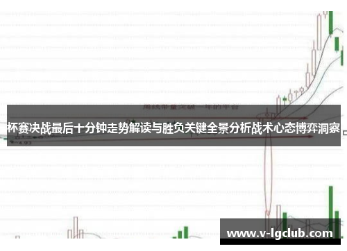 杯赛决战最后十分钟走势解读与胜负关键全景分析战术心态博弈洞察