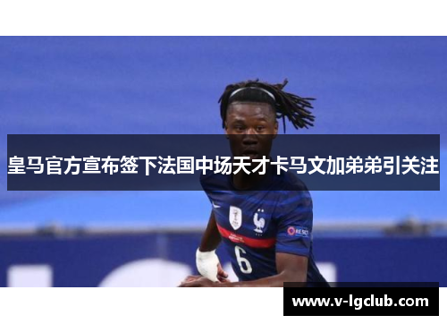 皇马官方宣布签下法国中场天才卡马文加弟弟引关注 皇马官方宣布签下法国中场天才卡马文加弟弟引关注