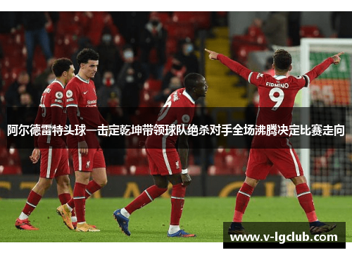 阿尔德雷特头球一击定乾坤带领球队绝杀对手全场沸腾决定比赛走向