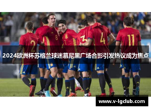 2024欧洲杯苏格兰球迷慕尼黑广场合影引发热议成为焦点