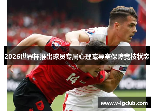 2026世界杯推出球员专属心理疏导室保障竞技状态