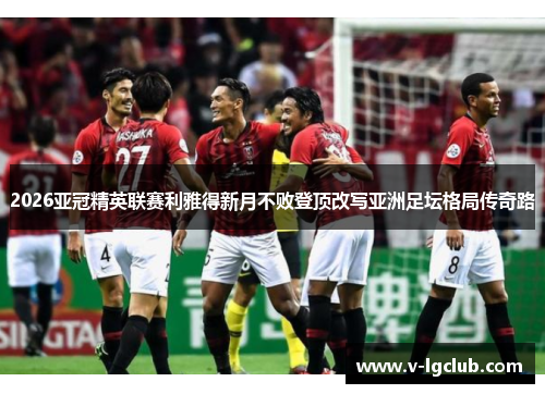 2026亚冠精英联赛利雅得新月不败登顶改写亚洲足坛格局传奇路