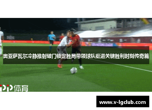 奥亚萨瓦尔冷静推射破门锁定胜局带领球队挺进关键胜利时刻传奇篇