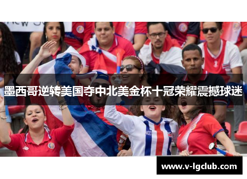 墨西哥逆转美国夺中北美金杯十冠荣耀震撼球迷