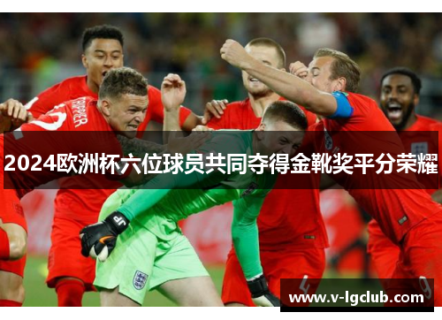 2024欧洲杯六位球员共同夺得金靴奖平分荣耀
