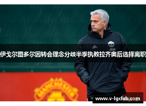 伊戈尔图多尔因转会理念分歧半季执教拉齐奥后选择离职 伊戈尔图多尔因转会理念分歧半季执教拉齐奥后选择离职