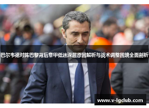巴尔韦德对阵巴黎背后意甲低迷深层原因解析与战术调整困境全面剖析 巴尔韦德对阵巴黎背后意甲低迷深层原因解析与战术调整困境全面剖析