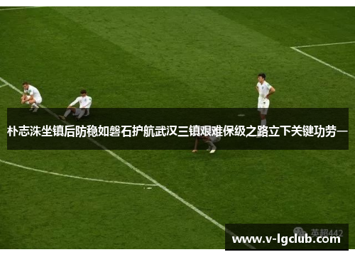 朴志洙坐镇后防稳如磐石护航武汉三镇艰难保级之路立下关键功劳一 朴志洙坐镇后防稳如磐石护航武汉三镇艰难保级之路立下关键功劳一