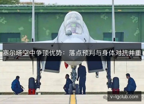 塞尔塔空中争顶优势:落点预判与身体对抗并重 塞尔塔空中争顶优势:落点预判与身体对抗并重