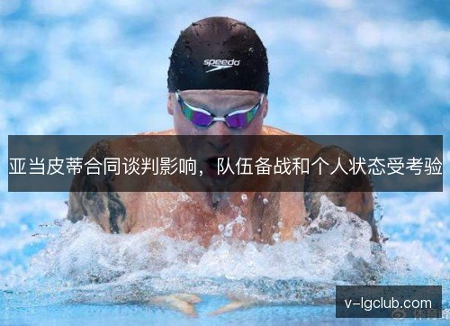 亚当皮蒂合同谈判影响,队伍备战和个人状态受考验 亚当皮蒂合同谈判影响,队伍备战和个人状态受考验